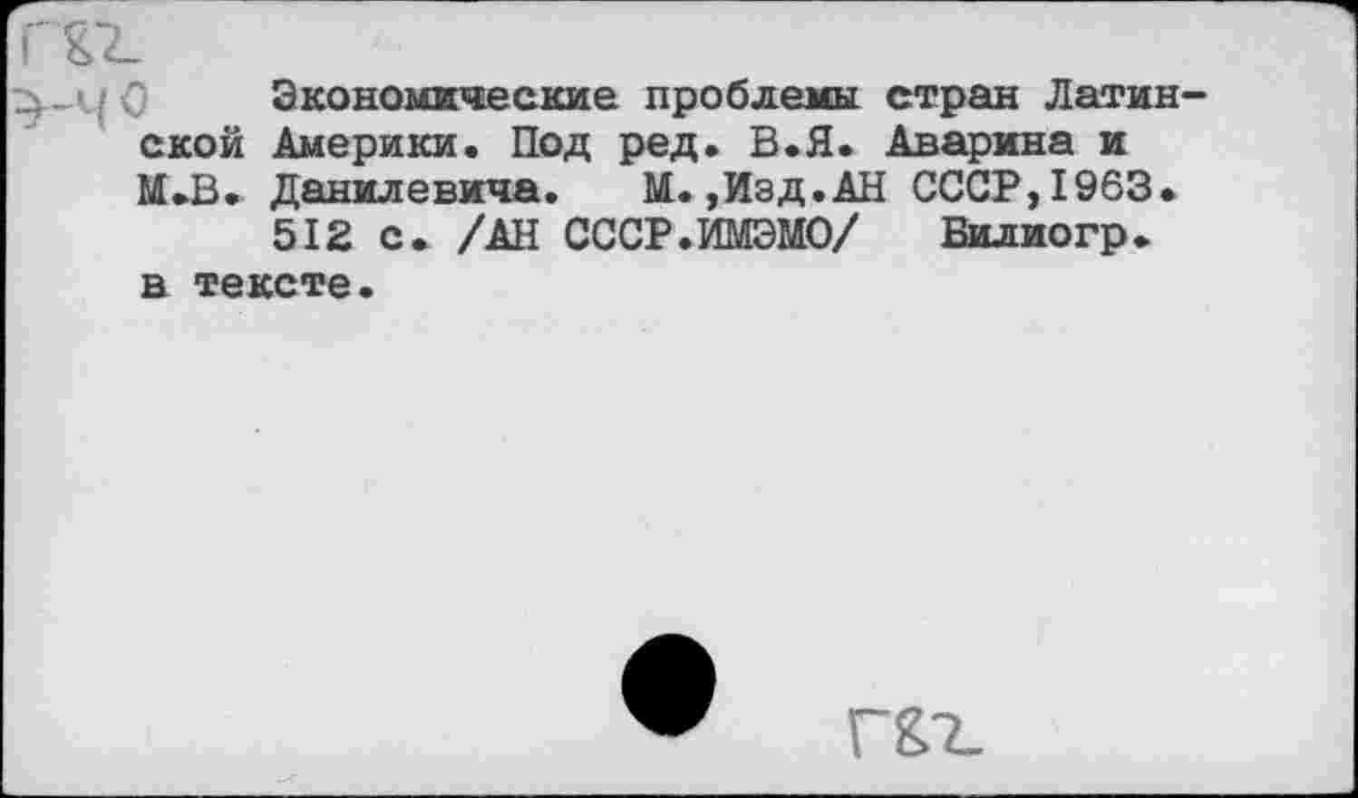 ﻿ГТ2_
> 0 Экономические проблемы стран Латинской Америки. Под ред. В.Я. Аварина и М.В. Данилевича. М.,Изд.АН СССР, 1963.
512 с. /АН СССР.ИМЭМО/ Билиогр.
в тексте
